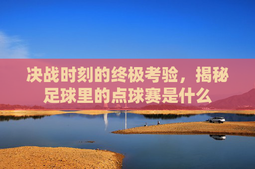 决战时刻的终极考验,揭秘足球里的点球赛是什么