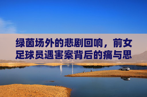 绿茵场外的悲剧回响，前女足球员遇害案背后的痛与思