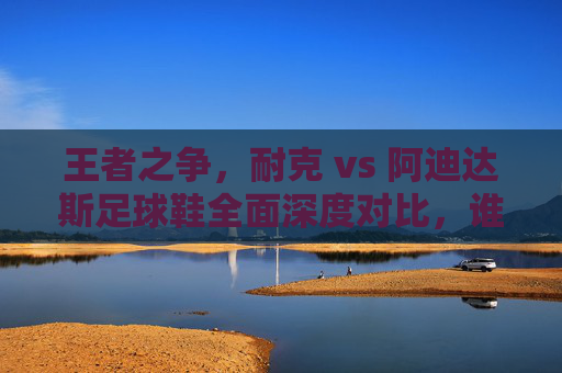 王者之争,耐克 vs 阿迪达斯足球鞋全面深度对比,谁才是你的球场神鞋?