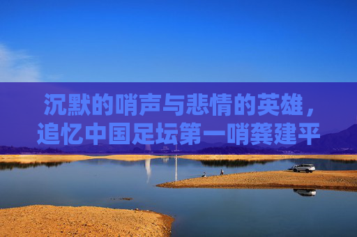 沉默的哨声与悲情的英雄,追忆中国足坛第一哨龚建平