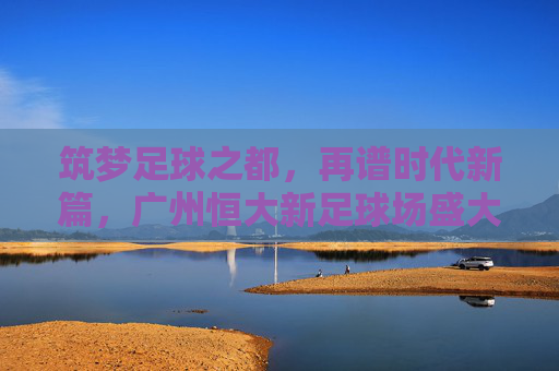 筑梦足球之都,再谱时代新篇,广州恒大新足球场盛大开工
