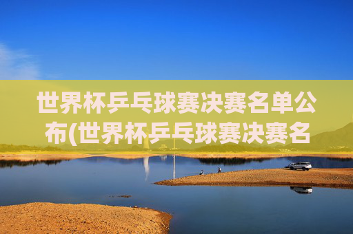 世界杯乒乓球赛决赛名单公布(世界杯乒乓球赛决赛名单公布时间)