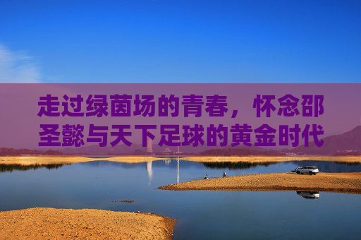 走过绿茵场的青春,怀念邵圣懿与天下足球的黄金时代