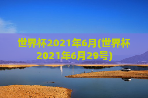 世界杯2021年6月(世界杯2021年6月29号)