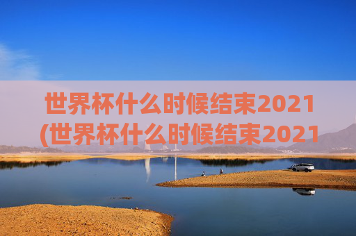 世界杯什么时候结束2021(世界杯什么时候结束2021年)