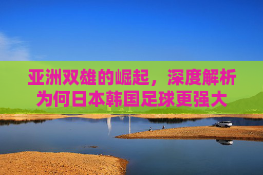 亚洲双雄的崛起,深度解析为何日本韩国足球更强大