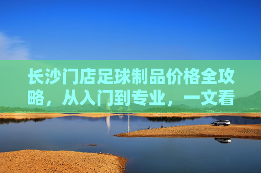 长沙门店足球制品价格全攻略，从入门到专业，一文看懂装备花费