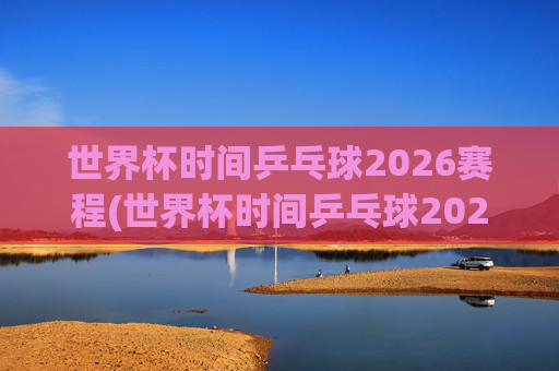世界杯时间乒乓球2026赛程(世界杯时间乒乓球2026赛程表)