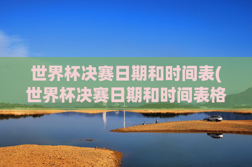 世界杯决赛日期和时间表(世界杯决赛日期和时间表格)