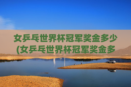 女乒乓世界杯冠军奖金多少(女乒乓世界杯冠军奖金多少钱)