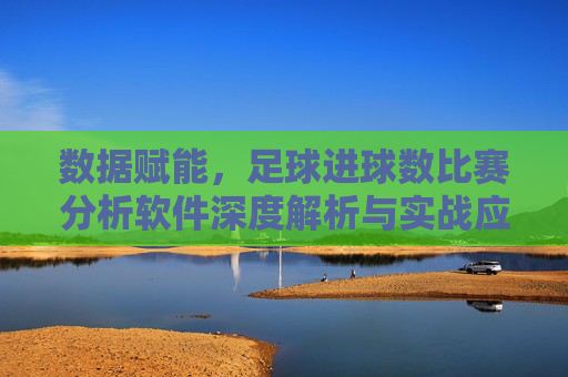 数据赋能，足球进球数比赛分析软件深度解析与实战应用