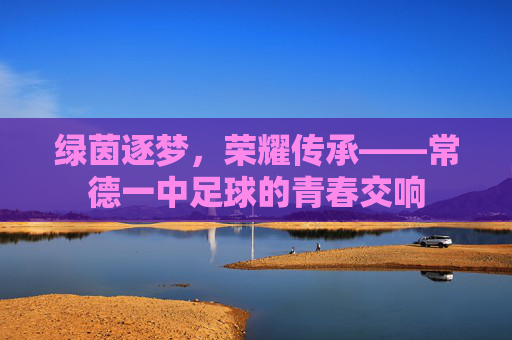 绿茵逐梦,荣耀传承——常德一中足球的青春交响