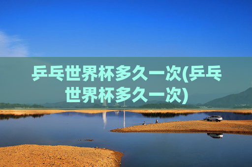 乒乓世界杯多久一次(乒乓世界杯多久一次)