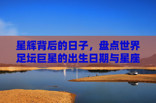 星辉背后的日子,盘点世界足坛巨星的出生日期与星座之谜
