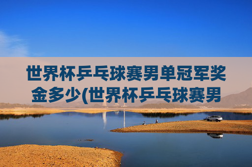 世界杯乒乓球赛男单冠军奖金多少(世界杯乒乓球赛男单冠军奖金多少钱)