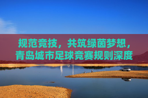 规范竞技，共筑绿茵梦想，青岛城市足球竞赛规则深度解读