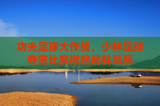 功夫足球大作战，少林足球夺宝比赛掀起武林风暴