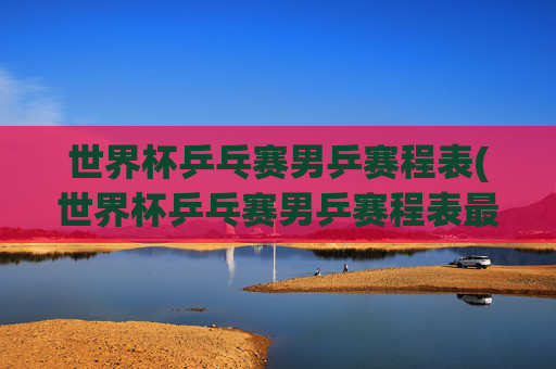 世界杯乒乓赛男乒赛程表(世界杯乒乓赛男乒赛程表最新)