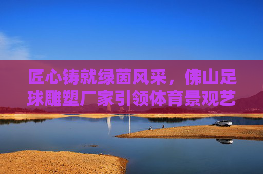匠心铸就绿茵风采,佛山足球雕塑厂家引领体育景观艺术新潮流