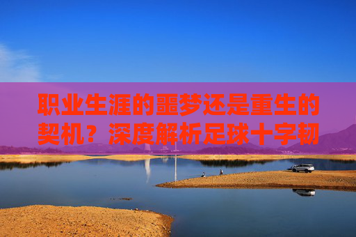 职业生涯的噩梦还是重生的契机?深度解析足球十字韧带撕裂
