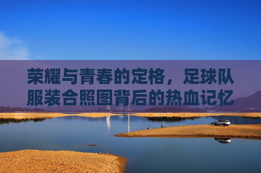荣耀与青春的定格，足球队服装合照图背后的热血记忆