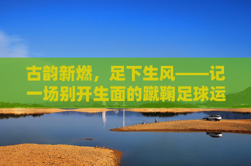 古韵新燃,足下生风——记一场别开生面的蹴鞠足球运动会