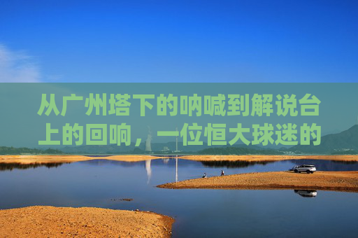 从广州塔下的呐喊到解说台上的回响,一位恒大球迷的足球梦
