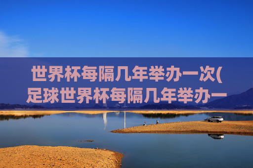 世界杯每隔几年举办一次(足球世界杯每隔几年举办一次)