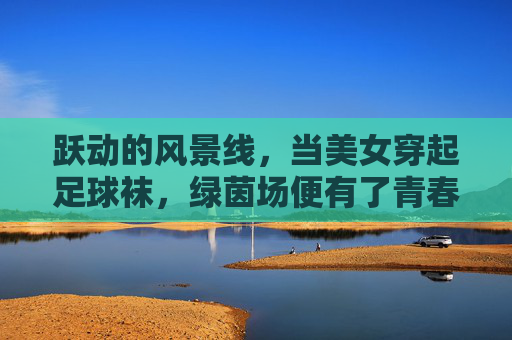 跃动的风景线,当美女穿起足球袜,绿茵场便有了青春的注脚