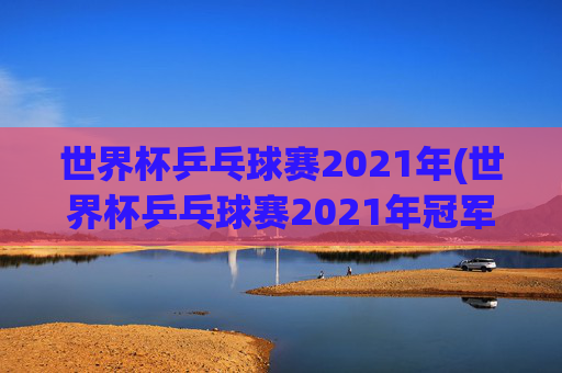 世界杯乒乓球赛2021年(世界杯乒乓球赛2021年冠军)