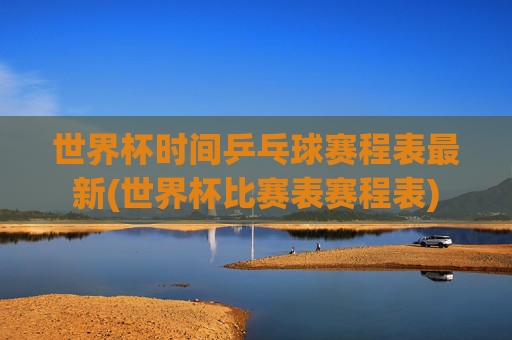 世界杯时间乒乓球赛程表最新(世界杯比赛表赛程表)