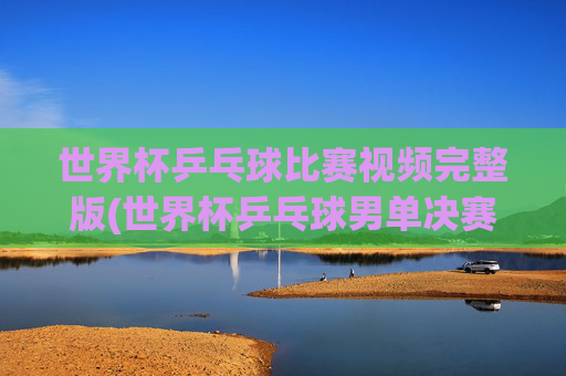 世界杯乒乓球比赛视频完整版(世界杯乒乓球男单决赛)