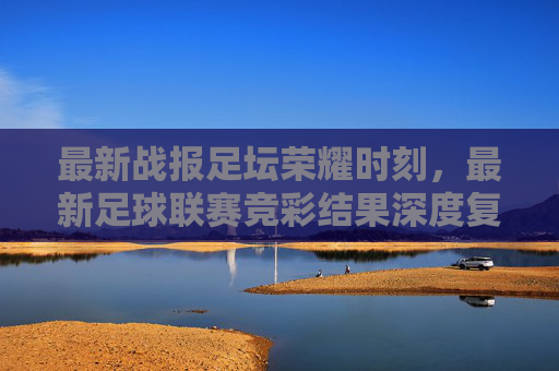 最新战报足坛荣耀时刻，最新足球联赛竞彩结果深度复盘与冷门分析
