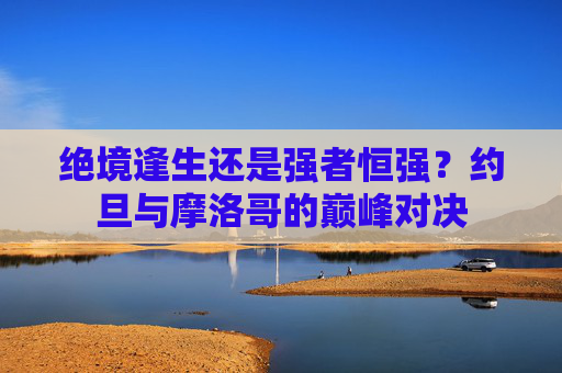 绝境逢生还是强者恒强?约旦与摩洛哥的巅峰对决