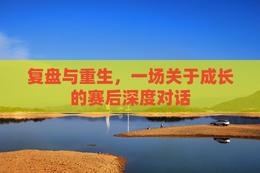 复盘与重生，一场关于成长的赛后深度对话