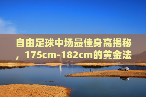 自由足球中场最佳身高揭秘,175cm-182cm的黄金法则