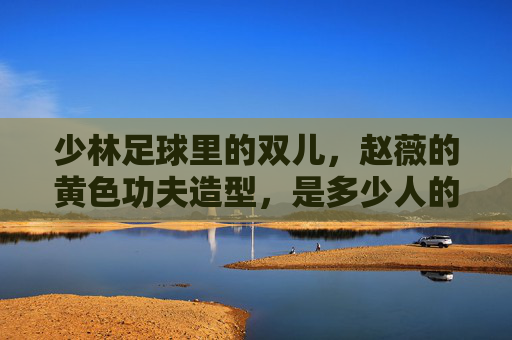 少林足球里的双儿,赵薇的黄色功夫造型,是多少人的青春回忆?