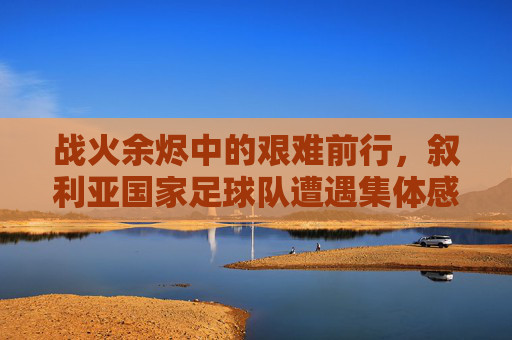 战火余烬中的艰难前行，叙利亚国家足球队遭遇集体感染新冠