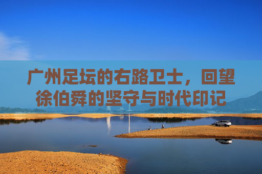 广州足坛的右路卫士,回望徐伯舜的坚守与时代印记