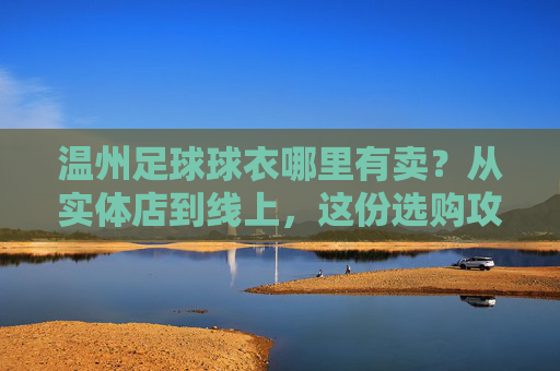 温州足球球衣哪里有卖?从实体店到线上,这份选购攻略请收好!