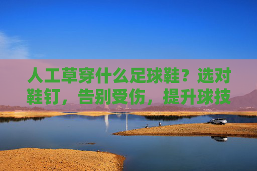 人工草穿什么足球鞋？选对鞋钉，告别受伤，提升球技！