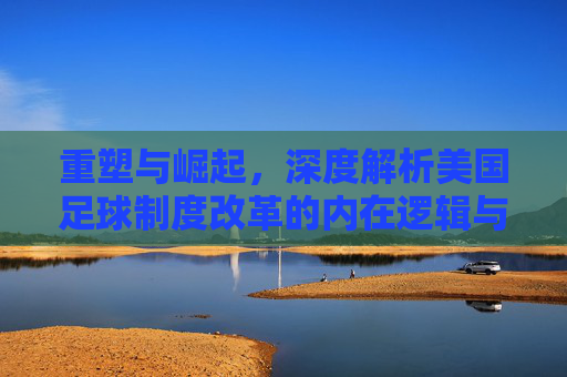 重塑与崛起,深度解析美国足球制度改革的内在逻辑与未来图景