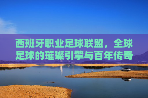 西班牙职业足球联盟,全球足球的璀璨引擎与百年传奇
