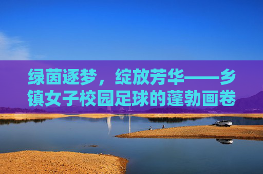 绿茵逐梦,绽放芳华——乡镇女子校园足球的蓬勃画卷