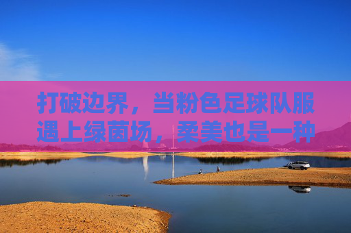 打破边界,当粉色足球队服遇上绿茵场,柔美也是一种力量