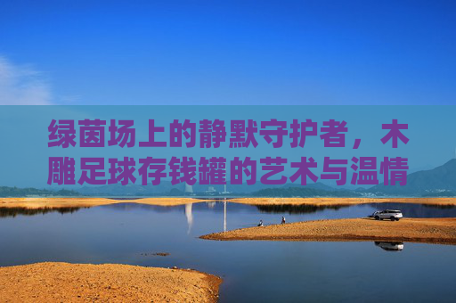 绿茵场上的静默守护者,木雕足球存钱罐的艺术与温情