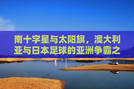 南十字星与太阳旗,澳大利亚与日本足球的亚洲争霸之路