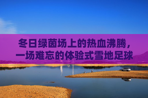 冬日绿茵场上的热血沸腾,一场难忘的体验式雪地足球