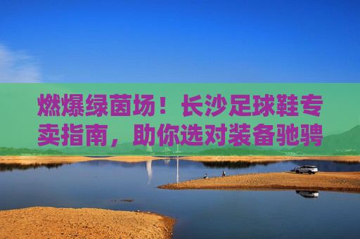 燃爆绿茵场!长沙足球鞋专卖指南,助你选对装备驰骋赛场