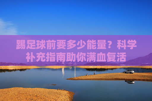 踢足球前要多少能量?科学补充指南助你满血复活